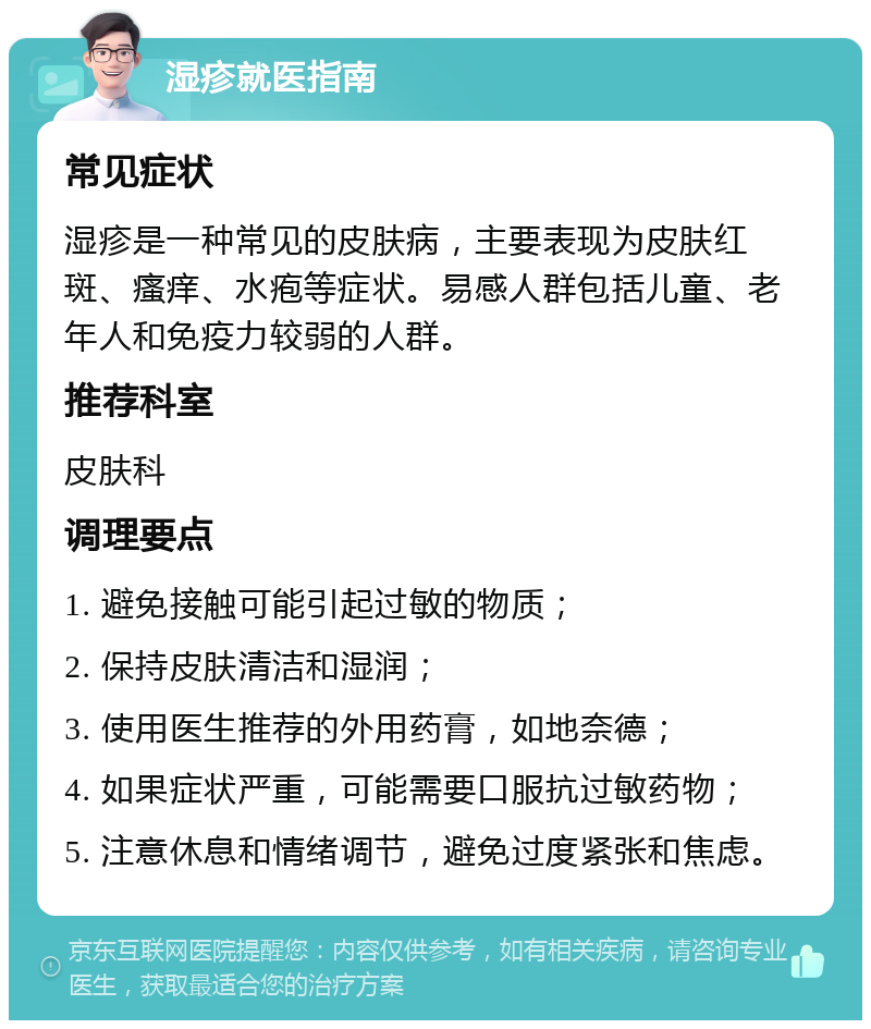 湿疹就医指南 常见症状 湿疹是一种常见的皮肤病，主要表现为皮肤红斑、瘙痒、水疱等症状。易感人群包括儿童、老年人和免疫力较弱的人群。 推荐科室 皮肤科 调理要点 1. 避免接触可能引起过敏的物质； 2. 保持皮肤清洁和湿润； 3. 使用医生推荐的外用药膏，如地奈德； 4. 如果症状严重，可能需要口服抗过敏药物； 5. 注意休息和情绪调节，避免过度紧张和焦虑。