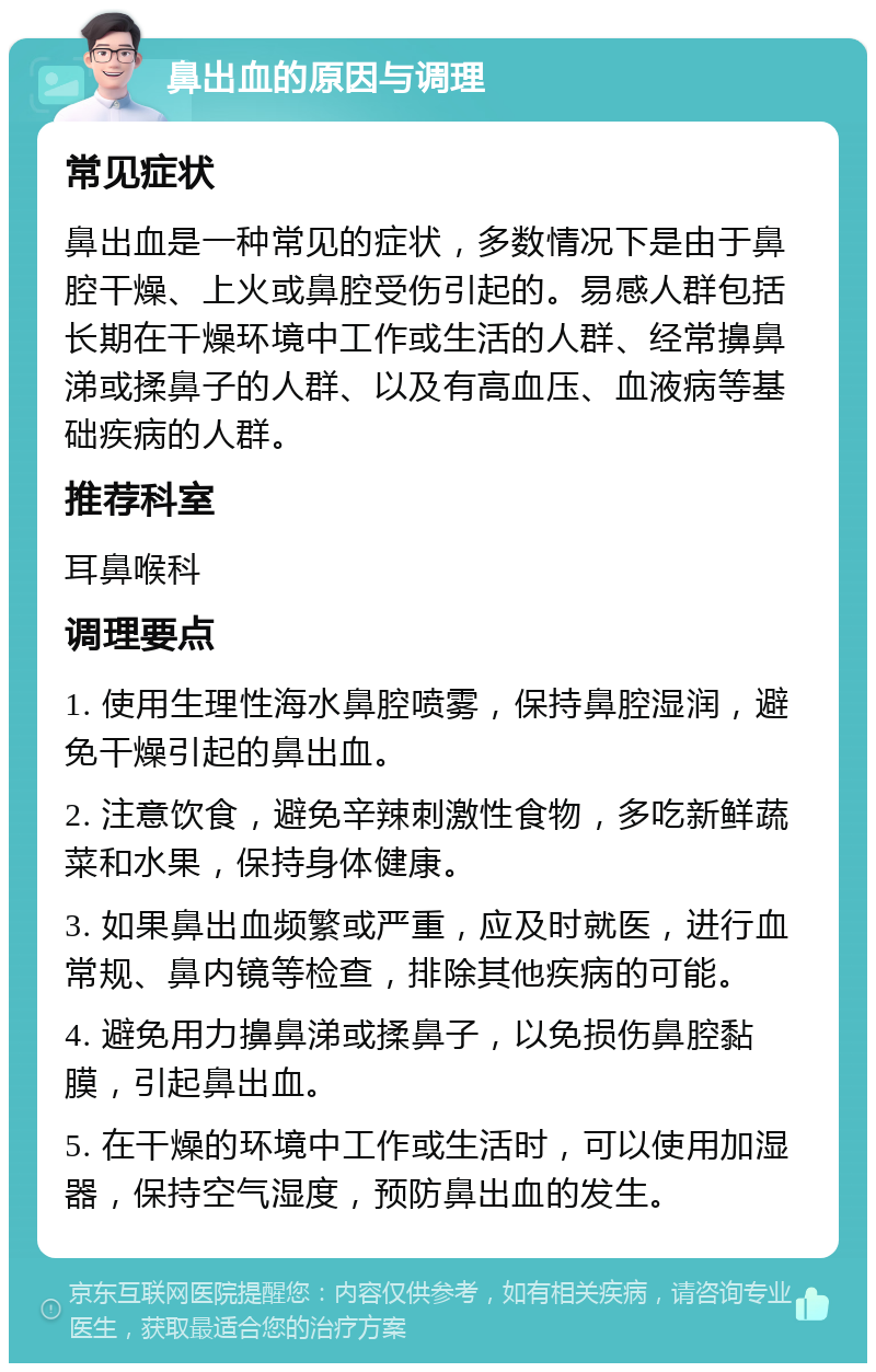 鼻出血的原因与调理 常见症状 鼻出血是一种常见的症状，多数情况下是由于鼻腔干燥、上火或鼻腔受伤引起的。易感人群包括长期在干燥环境中工作或生活的人群、经常擤鼻涕或揉鼻子的人群、以及有高血压、血液病等基础疾病的人群。 推荐科室 耳鼻喉科 调理要点 1. 使用生理性海水鼻腔喷雾，保持鼻腔湿润，避免干燥引起的鼻出血。 2. 注意饮食，避免辛辣刺激性食物，多吃新鲜蔬菜和水果，保持身体健康。 3. 如果鼻出血频繁或严重，应及时就医，进行血常规、鼻内镜等检查，排除其他疾病的可能。 4. 避免用力擤鼻涕或揉鼻子，以免损伤鼻腔黏膜，引起鼻出血。 5. 在干燥的环境中工作或生活时，可以使用加湿器，保持空气湿度，预防鼻出血的发生。