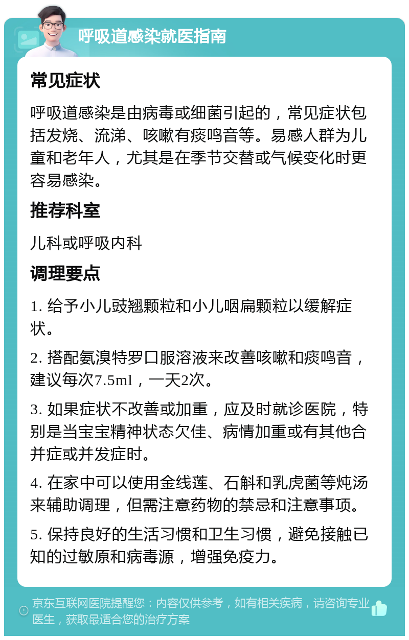 呼吸道感染就医指南 常见症状 呼吸道感染是由病毒或细菌引起的，常见症状包括发烧、流涕、咳嗽有痰鸣音等。易感人群为儿童和老年人，尤其是在季节交替或气候变化时更容易感染。 推荐科室 儿科或呼吸内科 调理要点 1. 给予小儿豉翘颗粒和小儿咽扁颗粒以缓解症状。 2. 搭配氨溴特罗口服溶液来改善咳嗽和痰鸣音，建议每次7.5ml，一天2次。 3. 如果症状不改善或加重，应及时就诊医院，特别是当宝宝精神状态欠佳、病情加重或有其他合并症或并发症时。 4. 在家中可以使用金线莲、石斛和乳虎菌等炖汤来辅助调理，但需注意药物的禁忌和注意事项。 5. 保持良好的生活习惯和卫生习惯，避免接触已知的过敏原和病毒源，增强免疫力。