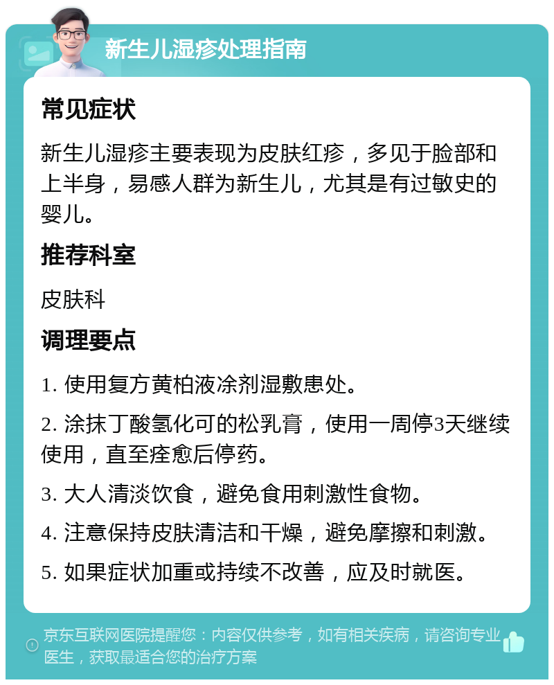 新生儿湿疹处理指南 常见症状 新生儿湿疹主要表现为皮肤红疹，多见于脸部和上半身，易感人群为新生儿，尤其是有过敏史的婴儿。 推荐科室 皮肤科 调理要点 1. 使用复方黄柏液凃剂湿敷患处。 2. 涂抹丁酸氢化可的松乳膏，使用一周停3天继续使用，直至痊愈后停药。 3. 大人清淡饮食，避免食用刺激性食物。 4. 注意保持皮肤清洁和干燥，避免摩擦和刺激。 5. 如果症状加重或持续不改善，应及时就医。