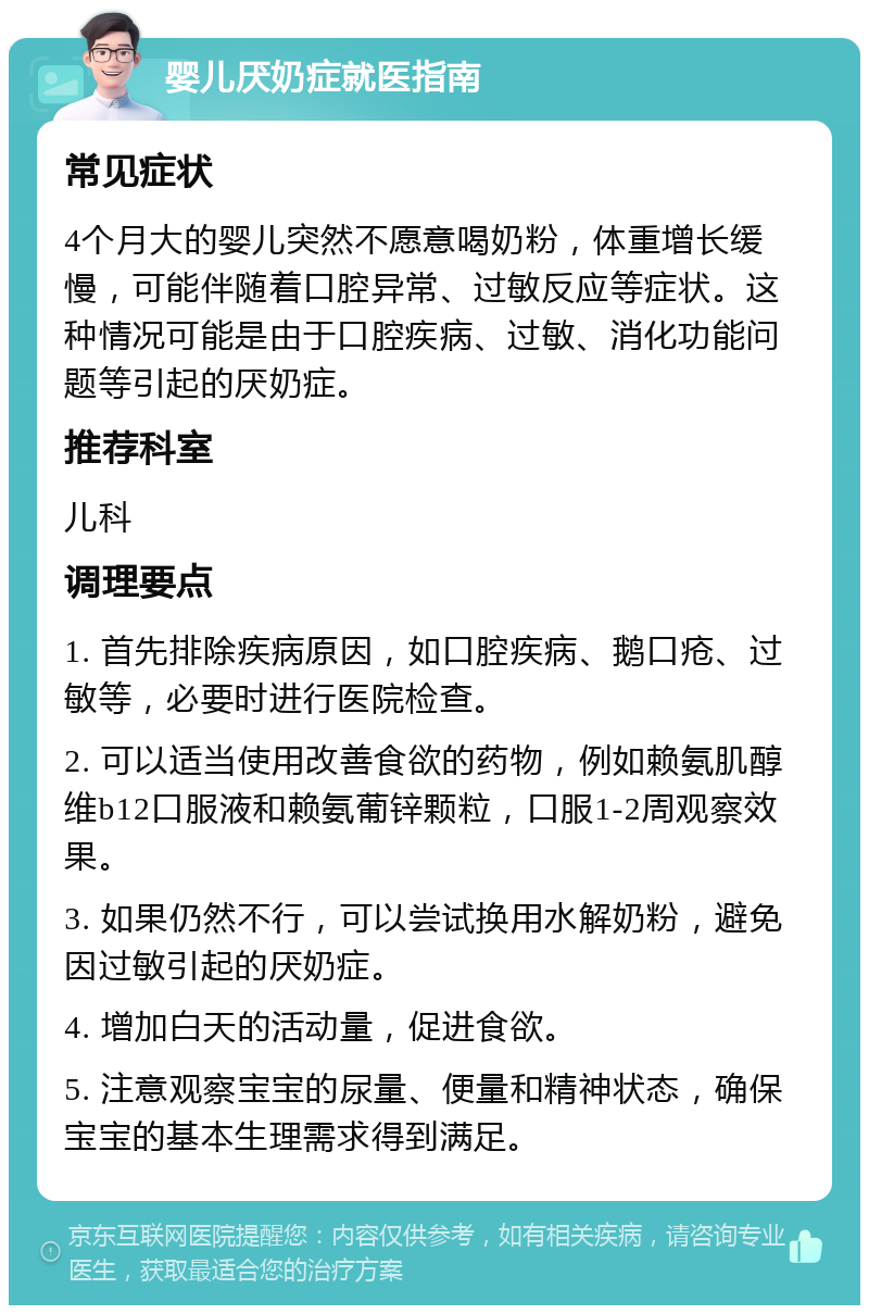 婴儿厌奶症就医指南 常见症状 4个月大的婴儿突然不愿意喝奶粉，体重增长缓慢，可能伴随着口腔异常、过敏反应等症状。这种情况可能是由于口腔疾病、过敏、消化功能问题等引起的厌奶症。 推荐科室 儿科 调理要点 1. 首先排除疾病原因，如口腔疾病、鹅口疮、过敏等，必要时进行医院检查。 2. 可以适当使用改善食欲的药物，例如赖氨肌醇维b12口服液和赖氨葡锌颗粒，口服1-2周观察效果。 3. 如果仍然不行，可以尝试换用水解奶粉，避免因过敏引起的厌奶症。 4. 增加白天的活动量，促进食欲。 5. 注意观察宝宝的尿量、便量和精神状态，确保宝宝的基本生理需求得到满足。