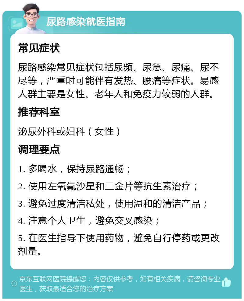 尿路感染就医指南 常见症状 尿路感染常见症状包括尿频、尿急、尿痛、尿不尽等，严重时可能伴有发热、腰痛等症状。易感人群主要是女性、老年人和免疫力较弱的人群。 推荐科室 泌尿外科或妇科（女性） 调理要点 1. 多喝水，保持尿路通畅； 2. 使用左氧氟沙星和三金片等抗生素治疗； 3. 避免过度清洁私处，使用温和的清洁产品； 4. 注意个人卫生，避免交叉感染； 5. 在医生指导下使用药物，避免自行停药或更改剂量。