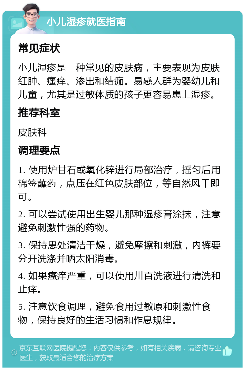 小儿湿疹就医指南 常见症状 小儿湿疹是一种常见的皮肤病，主要表现为皮肤红肿、瘙痒、渗出和结痂。易感人群为婴幼儿和儿童，尤其是过敏体质的孩子更容易患上湿疹。 推荐科室 皮肤科 调理要点 1. 使用炉甘石或氧化锌进行局部治疗，摇匀后用棉签蘸药，点压在红色皮肤部位，等自然风干即可。 2. 可以尝试使用出生婴儿那种湿疹膏涂抹，注意避免刺激性强的药物。 3. 保持患处清洁干燥，避免摩擦和刺激，内裤要分开洗涤并晒太阳消毒。 4. 如果瘙痒严重，可以使用川百洗液进行清洗和止痒。 5. 注意饮食调理，避免食用过敏原和刺激性食物，保持良好的生活习惯和作息规律。