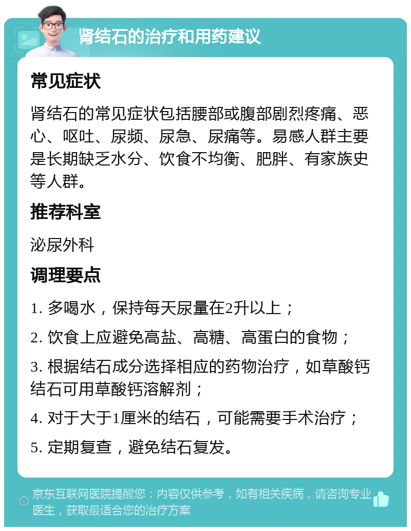 肾结石的治疗和用药建议 常见症状 肾结石的常见症状包括腰部或腹部剧烈疼痛、恶心、呕吐、尿频、尿急、尿痛等。易感人群主要是长期缺乏水分、饮食不均衡、肥胖、有家族史等人群。 推荐科室 泌尿外科 调理要点 1. 多喝水，保持每天尿量在2升以上； 2. 饮食上应避免高盐、高糖、高蛋白的食物； 3. 根据结石成分选择相应的药物治疗，如草酸钙结石可用草酸钙溶解剂； 4. 对于大于1厘米的结石，可能需要手术治疗； 5. 定期复查，避免结石复发。