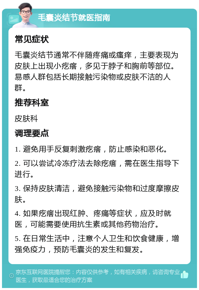 毛囊炎结节就医指南 常见症状 毛囊炎结节通常不伴随疼痛或瘙痒，主要表现为皮肤上出现小疙瘩，多见于脖子和胸前等部位。易感人群包括长期接触污染物或皮肤不洁的人群。 推荐科室 皮肤科 调理要点 1. 避免用手反复刺激疙瘩，防止感染和恶化。 2. 可以尝试冷冻疗法去除疙瘩，需在医生指导下进行。 3. 保持皮肤清洁，避免接触污染物和过度摩擦皮肤。 4. 如果疙瘩出现红肿、疼痛等症状，应及时就医，可能需要使用抗生素或其他药物治疗。 5. 在日常生活中，注意个人卫生和饮食健康，增强免疫力，预防毛囊炎的发生和复发。