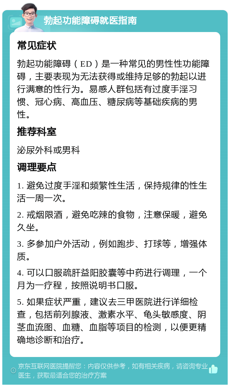 勃起功能障碍就医指南 常见症状 勃起功能障碍（ED）是一种常见的男性性功能障碍，主要表现为无法获得或维持足够的勃起以进行满意的性行为。易感人群包括有过度手淫习惯、冠心病、高血压、糖尿病等基础疾病的男性。 推荐科室 泌尿外科或男科 调理要点 1. 避免过度手淫和频繁性生活，保持规律的性生活一周一次。 2. 戒烟限酒，避免吃辣的食物，注意保暖，避免久坐。 3. 多参加户外活动，例如跑步、打球等，增强体质。 4. 可以口服疏肝益阳胶囊等中药进行调理，一个月为一疗程，按照说明书口服。 5. 如果症状严重，建议去三甲医院进行详细检查，包括前列腺液、激素水平、龟头敏感度、阴茎血流图、血糖、血脂等项目的检测，以便更精确地诊断和治疗。