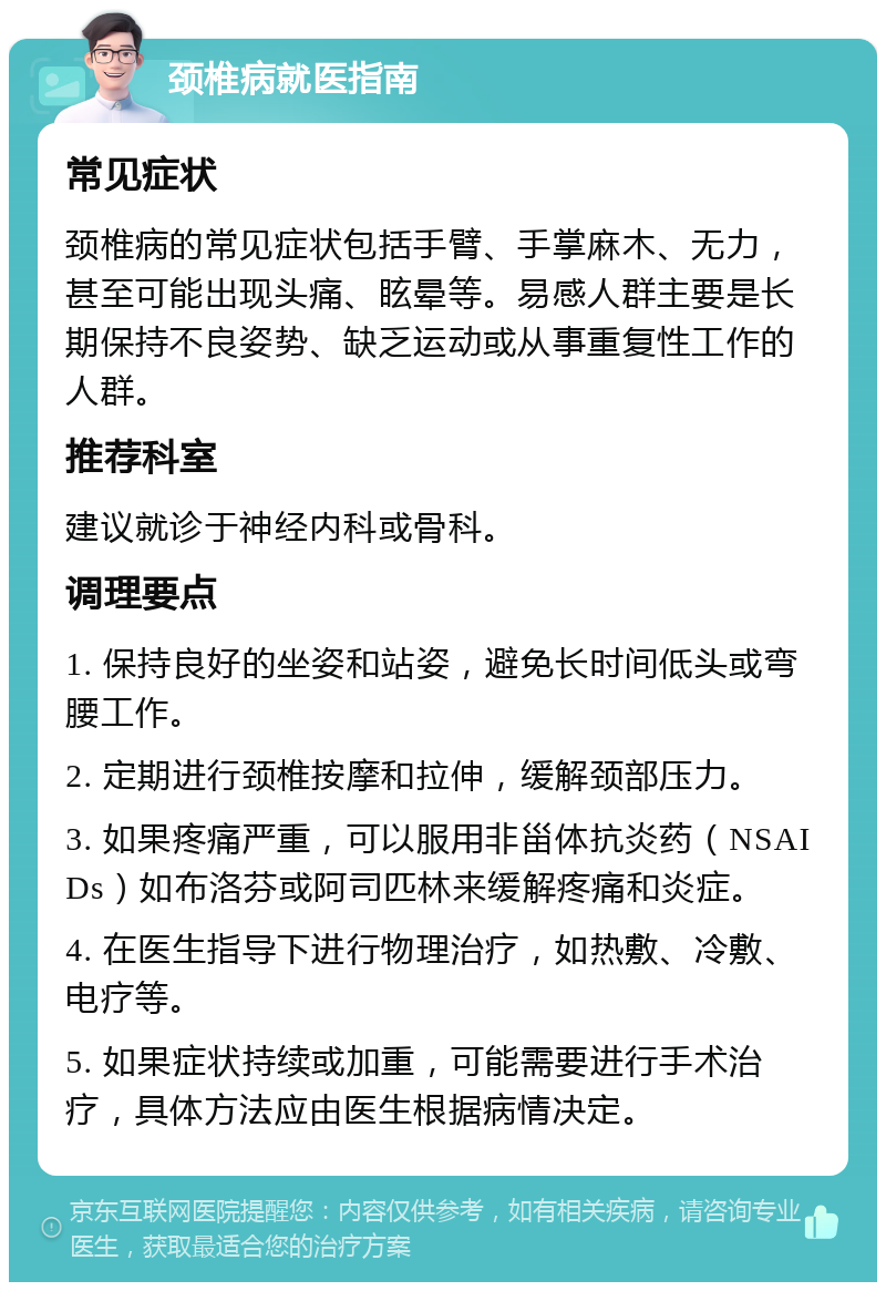 颈椎病就医指南 常见症状 颈椎病的常见症状包括手臂、手掌麻木、无力，甚至可能出现头痛、眩晕等。易感人群主要是长期保持不良姿势、缺乏运动或从事重复性工作的人群。 推荐科室 建议就诊于神经内科或骨科。 调理要点 1. 保持良好的坐姿和站姿，避免长时间低头或弯腰工作。 2. 定期进行颈椎按摩和拉伸，缓解颈部压力。 3. 如果疼痛严重，可以服用非甾体抗炎药（NSAIDs）如布洛芬或阿司匹林来缓解疼痛和炎症。 4. 在医生指导下进行物理治疗，如热敷、冷敷、电疗等。 5. 如果症状持续或加重，可能需要进行手术治疗，具体方法应由医生根据病情决定。