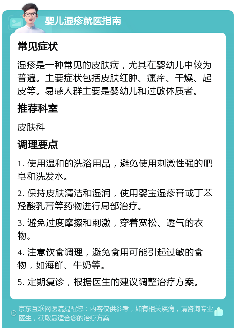 婴儿湿疹就医指南 常见症状 湿疹是一种常见的皮肤病，尤其在婴幼儿中较为普遍。主要症状包括皮肤红肿、瘙痒、干燥、起皮等。易感人群主要是婴幼儿和过敏体质者。 推荐科室 皮肤科 调理要点 1. 使用温和的洗浴用品，避免使用刺激性强的肥皂和洗发水。 2. 保持皮肤清洁和湿润，使用婴宝湿疹膏或丁苯羟酸乳膏等药物进行局部治疗。 3. 避免过度摩擦和刺激，穿着宽松、透气的衣物。 4. 注意饮食调理，避免食用可能引起过敏的食物，如海鲜、牛奶等。 5. 定期复诊，根据医生的建议调整治疗方案。