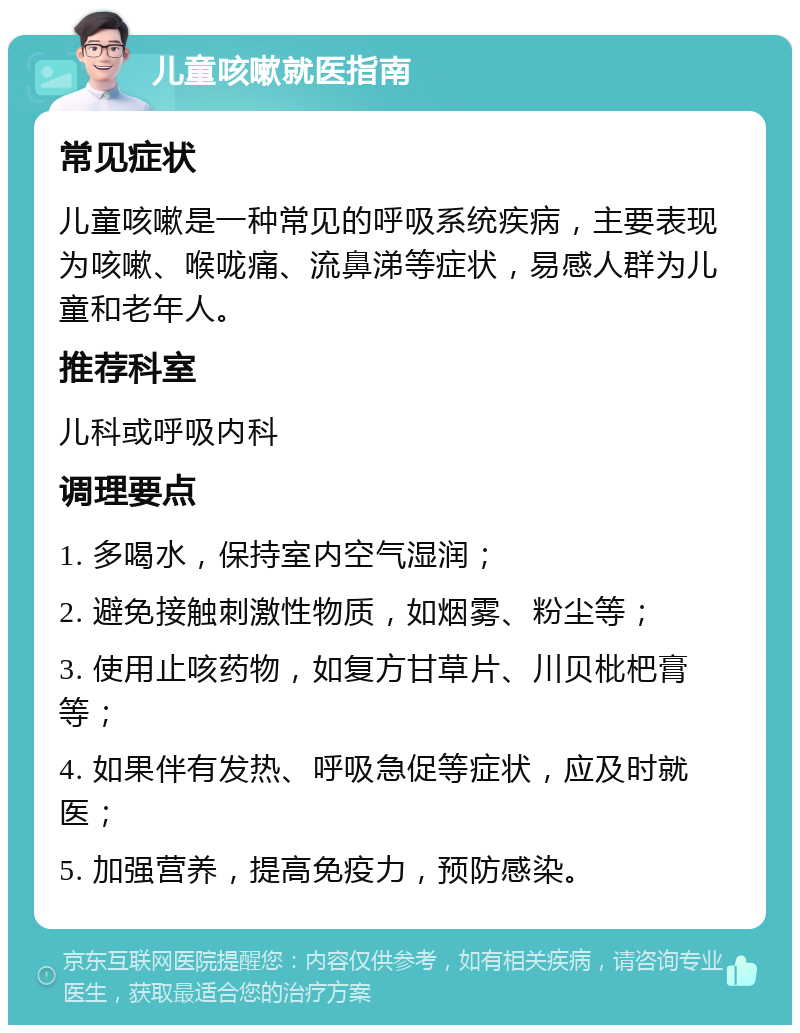 儿童咳嗽就医指南 常见症状 儿童咳嗽是一种常见的呼吸系统疾病，主要表现为咳嗽、喉咙痛、流鼻涕等症状，易感人群为儿童和老年人。 推荐科室 儿科或呼吸内科 调理要点 1. 多喝水，保持室内空气湿润； 2. 避免接触刺激性物质，如烟雾、粉尘等； 3. 使用止咳药物，如复方甘草片、川贝枇杷膏等； 4. 如果伴有发热、呼吸急促等症状，应及时就医； 5. 加强营养，提高免疫力，预防感染。