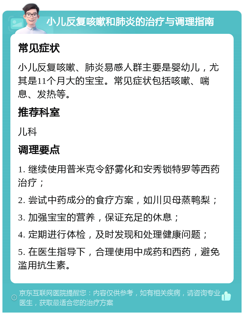 小儿反复咳嗽和肺炎的治疗与调理指南 常见症状 小儿反复咳嗽、肺炎易感人群主要是婴幼儿，尤其是11个月大的宝宝。常见症状包括咳嗽、喘息、发热等。 推荐科室 儿科 调理要点 1. 继续使用普米克令舒雾化和安秀锁特罗等西药治疗； 2. 尝试中药成分的食疗方案，如川贝母蒸鸭梨； 3. 加强宝宝的营养，保证充足的休息； 4. 定期进行体检，及时发现和处理健康问题； 5. 在医生指导下，合理使用中成药和西药，避免滥用抗生素。