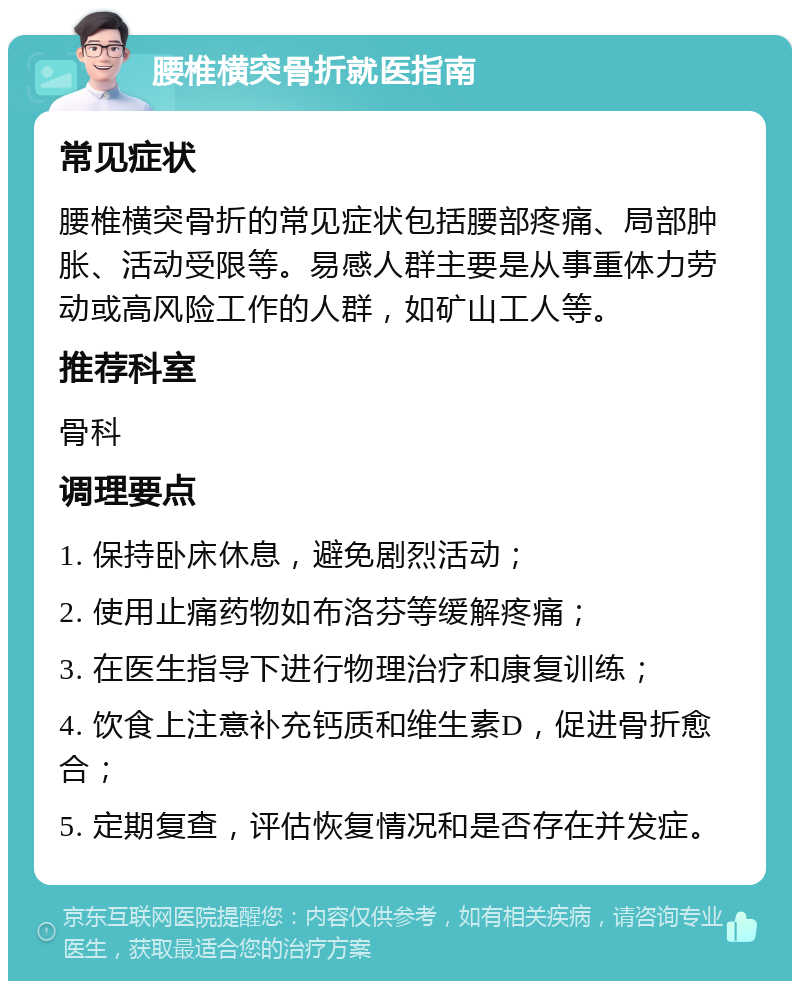 腰椎横突骨折就医指南 常见症状 腰椎横突骨折的常见症状包括腰部疼痛、局部肿胀、活动受限等。易感人群主要是从事重体力劳动或高风险工作的人群，如矿山工人等。 推荐科室 骨科 调理要点 1. 保持卧床休息，避免剧烈活动； 2. 使用止痛药物如布洛芬等缓解疼痛； 3. 在医生指导下进行物理治疗和康复训练； 4. 饮食上注意补充钙质和维生素D，促进骨折愈合； 5. 定期复查，评估恢复情况和是否存在并发症。