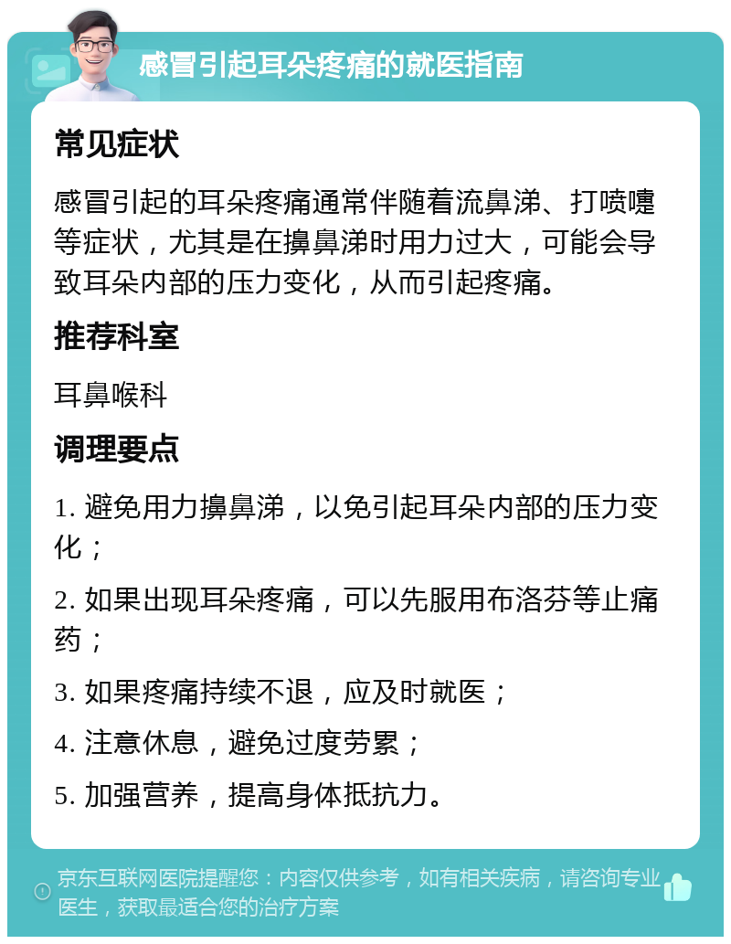 感冒引起耳朵疼痛的就医指南 常见症状 感冒引起的耳朵疼痛通常伴随着流鼻涕、打喷嚏等症状，尤其是在擤鼻涕时用力过大，可能会导致耳朵内部的压力变化，从而引起疼痛。 推荐科室 耳鼻喉科 调理要点 1. 避免用力擤鼻涕，以免引起耳朵内部的压力变化； 2. 如果出现耳朵疼痛，可以先服用布洛芬等止痛药； 3. 如果疼痛持续不退，应及时就医； 4. 注意休息，避免过度劳累； 5. 加强营养，提高身体抵抗力。