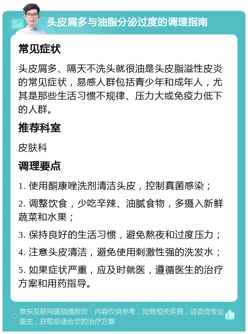 头皮屑多与油脂分泌过度的调理指南 常见症状 头皮屑多、隔天不洗头就很油是头皮脂溢性皮炎的常见症状，易感人群包括青少年和成年人，尤其是那些生活习惯不规律、压力大或免疫力低下的人群。 推荐科室 皮肤科 调理要点 1. 使用酮康唑洗剂清洁头皮，控制真菌感染； 2. 调整饮食，少吃辛辣、油腻食物，多摄入新鲜蔬菜和水果； 3. 保持良好的生活习惯，避免熬夜和过度压力； 4. 注意头皮清洁，避免使用刺激性强的洗发水； 5. 如果症状严重，应及时就医，遵循医生的治疗方案和用药指导。