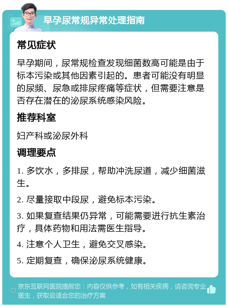 早孕尿常规异常处理指南 常见症状 早孕期间，尿常规检查发现细菌数高可能是由于标本污染或其他因素引起的。患者可能没有明显的尿频、尿急或排尿疼痛等症状，但需要注意是否存在潜在的泌尿系统感染风险。 推荐科室 妇产科或泌尿外科 调理要点 1. 多饮水，多排尿，帮助冲洗尿道，减少细菌滋生。 2. 尽量接取中段尿，避免标本污染。 3. 如果复查结果仍异常，可能需要进行抗生素治疗，具体药物和用法需医生指导。 4. 注意个人卫生，避免交叉感染。 5. 定期复查，确保泌尿系统健康。