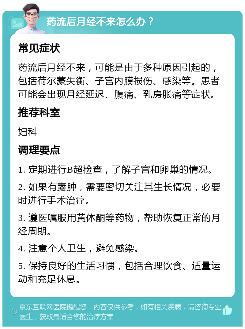 药流后月经不来怎么办？ 常见症状 药流后月经不来，可能是由于多种原因引起的，包括荷尔蒙失衡、子宫内膜损伤、感染等。患者可能会出现月经延迟、腹痛、乳房胀痛等症状。 推荐科室 妇科 调理要点 1. 定期进行B超检查，了解子宫和卵巢的情况。 2. 如果有囊肿，需要密切关注其生长情况，必要时进行手术治疗。 3. 遵医嘱服用黄体酮等药物，帮助恢复正常的月经周期。 4. 注意个人卫生，避免感染。 5. 保持良好的生活习惯，包括合理饮食、适量运动和充足休息。