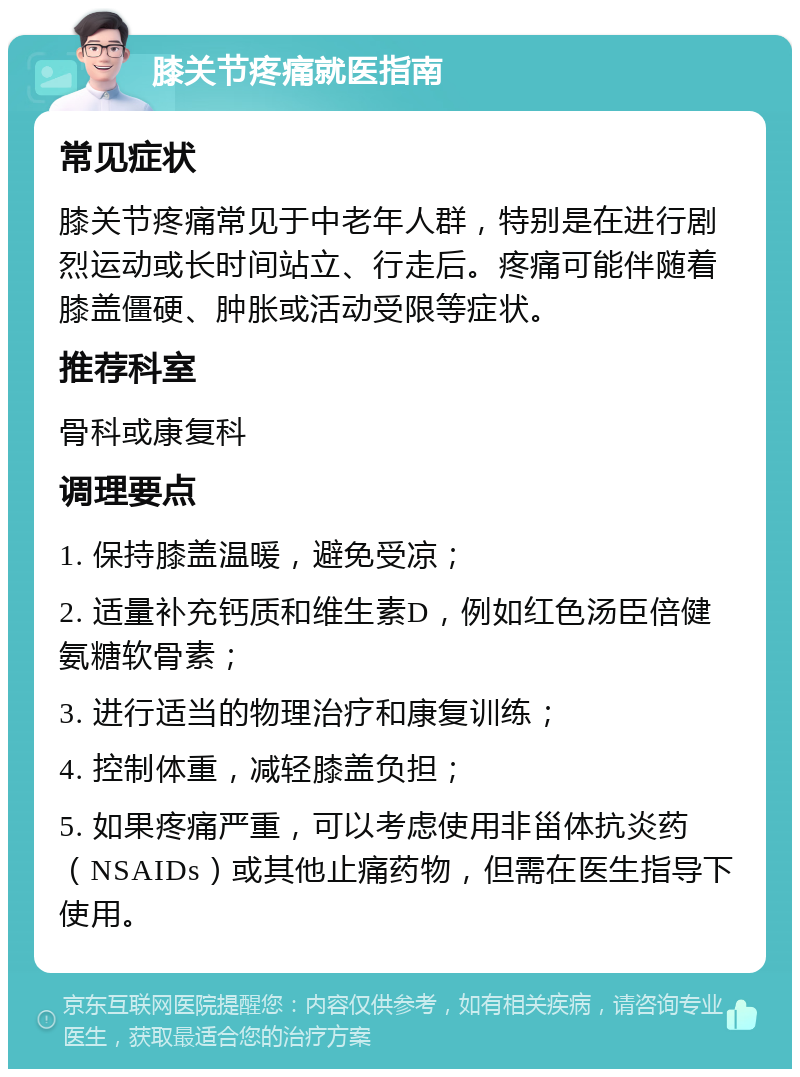 膝关节疼痛就医指南 常见症状 膝关节疼痛常见于中老年人群，特别是在进行剧烈运动或长时间站立、行走后。疼痛可能伴随着膝盖僵硬、肿胀或活动受限等症状。 推荐科室 骨科或康复科 调理要点 1. 保持膝盖温暖，避免受凉； 2. 适量补充钙质和维生素D，例如红色汤臣倍健氨糖软骨素； 3. 进行适当的物理治疗和康复训练； 4. 控制体重，减轻膝盖负担； 5. 如果疼痛严重，可以考虑使用非甾体抗炎药（NSAIDs）或其他止痛药物，但需在医生指导下使用。