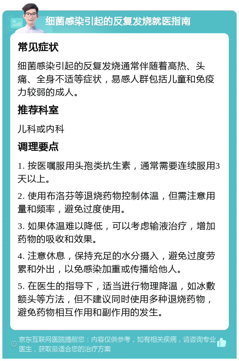 细菌感染引起的反复发烧就医指南 常见症状 细菌感染引起的反复发烧通常伴随着高热、头痛、全身不适等症状，易感人群包括儿童和免疫力较弱的成人。 推荐科室 儿科或内科 调理要点 1. 按医嘱服用头孢类抗生素，通常需要连续服用3天以上。 2. 使用布洛芬等退烧药物控制体温，但需注意用量和频率，避免过度使用。 3. 如果体温难以降低，可以考虑输液治疗，增加药物的吸收和效果。 4. 注意休息，保持充足的水分摄入，避免过度劳累和外出，以免感染加重或传播给他人。 5. 在医生的指导下，适当进行物理降温，如冰敷额头等方法，但不建议同时使用多种退烧药物，避免药物相互作用和副作用的发生。