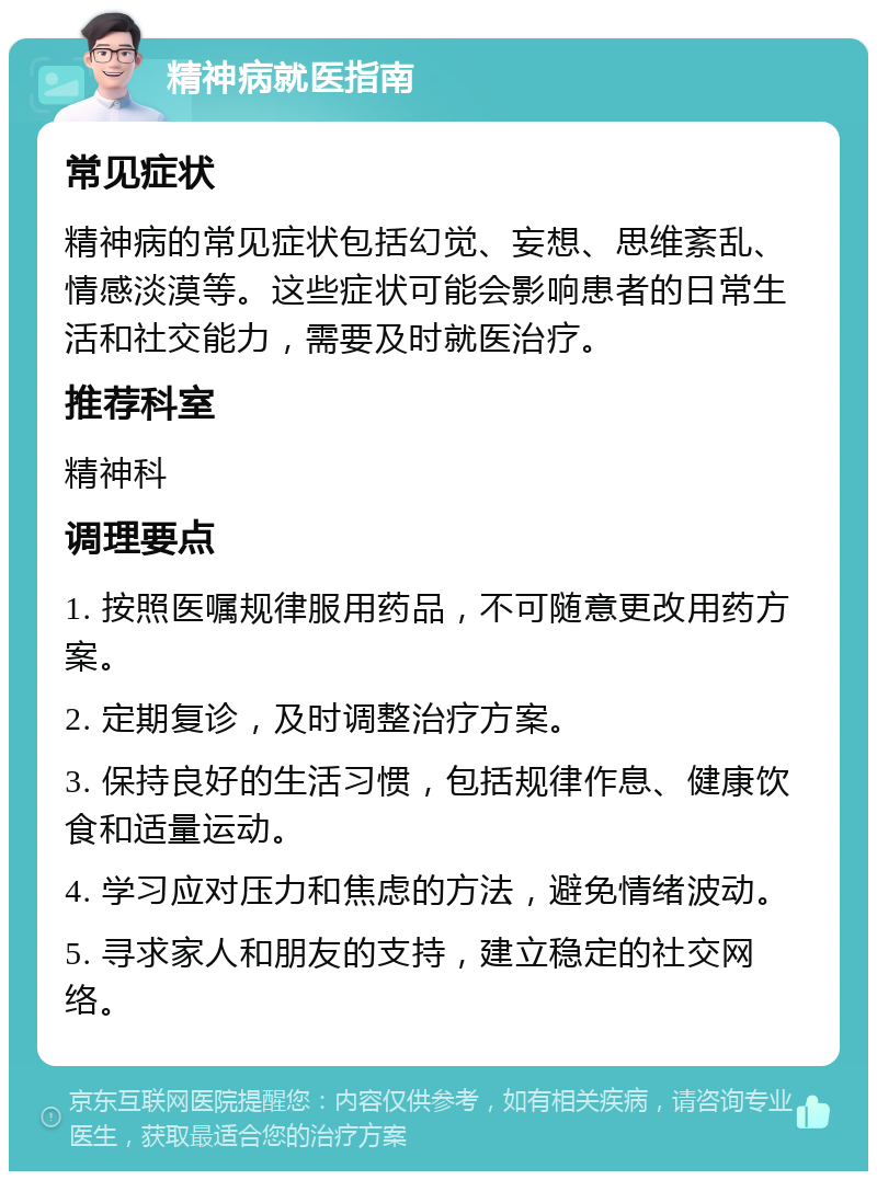 精神病就医指南 常见症状 精神病的常见症状包括幻觉、妄想、思维紊乱、情感淡漠等。这些症状可能会影响患者的日常生活和社交能力，需要及时就医治疗。 推荐科室 精神科 调理要点 1. 按照医嘱规律服用药品，不可随意更改用药方案。 2. 定期复诊，及时调整治疗方案。 3. 保持良好的生活习惯，包括规律作息、健康饮食和适量运动。 4. 学习应对压力和焦虑的方法，避免情绪波动。 5. 寻求家人和朋友的支持，建立稳定的社交网络。