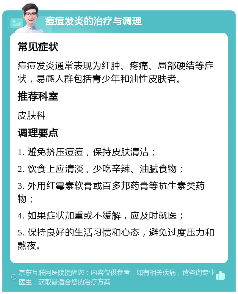 痘痘发炎的治疗与调理 常见症状 痘痘发炎通常表现为红肿、疼痛、局部硬结等症状，易感人群包括青少年和油性皮肤者。 推荐科室 皮肤科 调理要点 1. 避免挤压痘痘，保持皮肤清洁； 2. 饮食上应清淡，少吃辛辣、油腻食物； 3. 外用红霉素软膏或百多邦药膏等抗生素类药物； 4. 如果症状加重或不缓解，应及时就医； 5. 保持良好的生活习惯和心态，避免过度压力和熬夜。