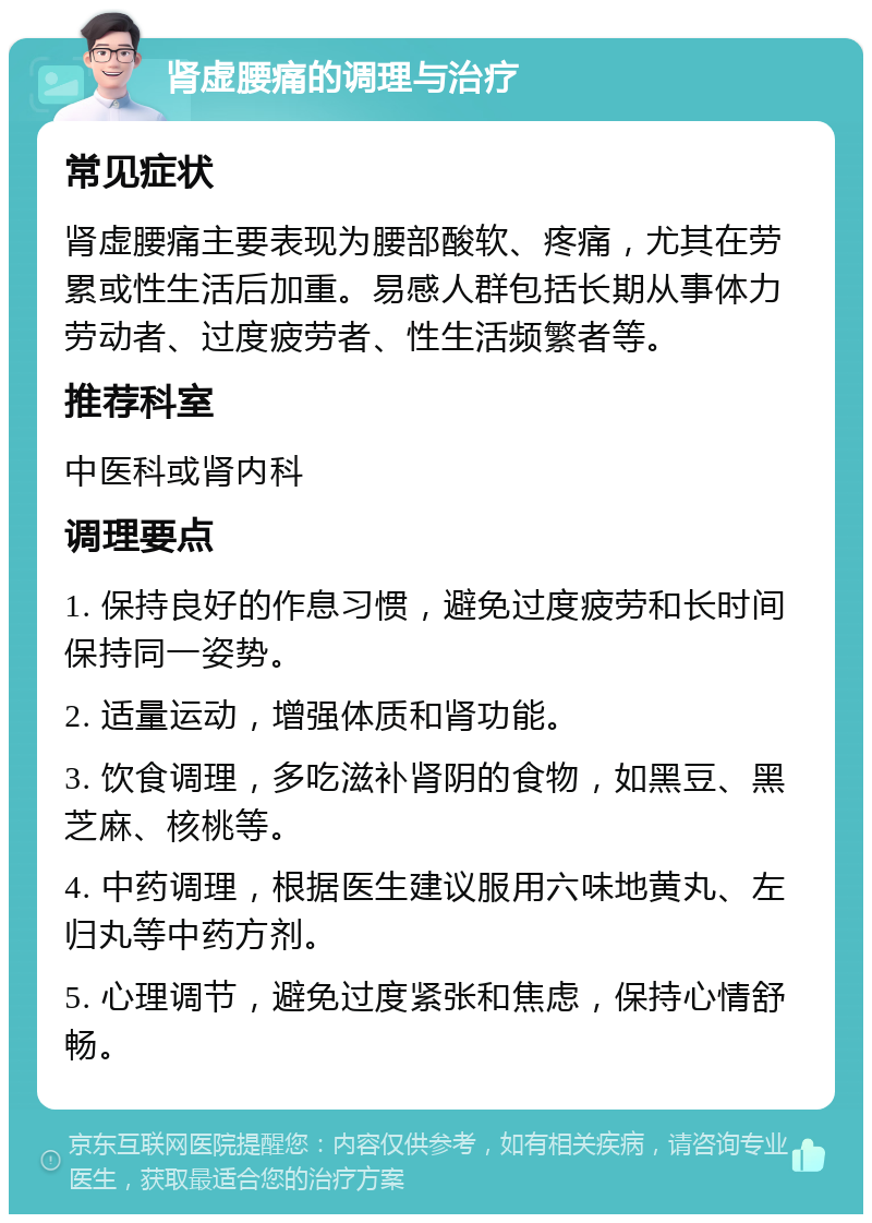 肾虚腰痛的调理与治疗 常见症状 肾虚腰痛主要表现为腰部酸软、疼痛，尤其在劳累或性生活后加重。易感人群包括长期从事体力劳动者、过度疲劳者、性生活频繁者等。 推荐科室 中医科或肾内科 调理要点 1. 保持良好的作息习惯，避免过度疲劳和长时间保持同一姿势。 2. 适量运动，增强体质和肾功能。 3. 饮食调理，多吃滋补肾阴的食物，如黑豆、黑芝麻、核桃等。 4. 中药调理，根据医生建议服用六味地黄丸、左归丸等中药方剂。 5. 心理调节，避免过度紧张和焦虑，保持心情舒畅。