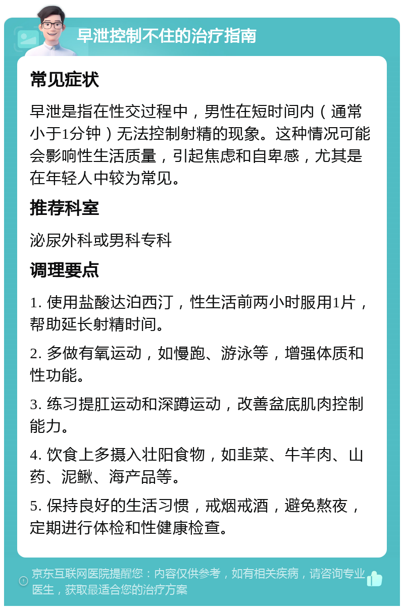 早泄控制不住的治疗指南 常见症状 早泄是指在性交过程中，男性在短时间内（通常小于1分钟）无法控制射精的现象。这种情况可能会影响性生活质量，引起焦虑和自卑感，尤其是在年轻人中较为常见。 推荐科室 泌尿外科或男科专科 调理要点 1. 使用盐酸达泊西汀，性生活前两小时服用1片，帮助延长射精时间。 2. 多做有氧运动，如慢跑、游泳等，增强体质和性功能。 3. 练习提肛运动和深蹲运动，改善盆底肌肉控制能力。 4. 饮食上多摄入壮阳食物，如韭菜、牛羊肉、山药、泥鳅、海产品等。 5. 保持良好的生活习惯，戒烟戒酒，避免熬夜，定期进行体检和性健康检查。