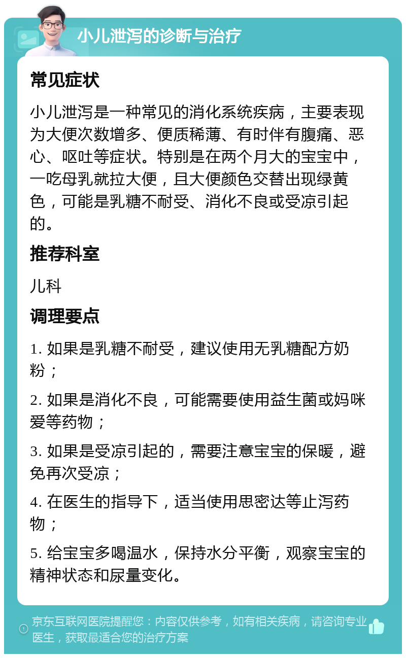 小儿泄泻的诊断与治疗 常见症状 小儿泄泻是一种常见的消化系统疾病，主要表现为大便次数增多、便质稀薄、有时伴有腹痛、恶心、呕吐等症状。特别是在两个月大的宝宝中，一吃母乳就拉大便，且大便颜色交替出现绿黄色，可能是乳糖不耐受、消化不良或受凉引起的。 推荐科室 儿科 调理要点 1. 如果是乳糖不耐受，建议使用无乳糖配方奶粉； 2. 如果是消化不良，可能需要使用益生菌或妈咪爱等药物； 3. 如果是受凉引起的，需要注意宝宝的保暖，避免再次受凉； 4. 在医生的指导下，适当使用思密达等止泻药物； 5. 给宝宝多喝温水，保持水分平衡，观察宝宝的精神状态和尿量变化。