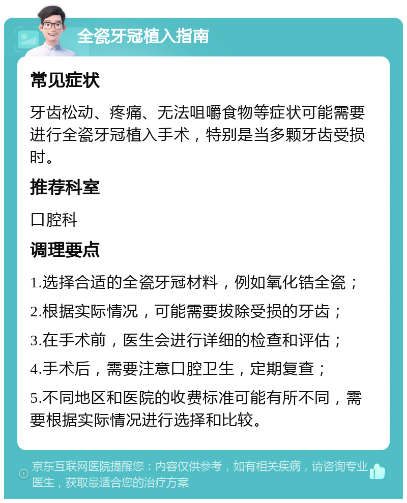 全瓷牙冠植入指南 常见症状 牙齿松动、疼痛、无法咀嚼食物等症状可能需要进行全瓷牙冠植入手术，特别是当多颗牙齿受损时。 推荐科室 口腔科 调理要点 1.选择合适的全瓷牙冠材料，例如氧化锆全瓷； 2.根据实际情况，可能需要拔除受损的牙齿； 3.在手术前，医生会进行详细的检查和评估； 4.手术后，需要注意口腔卫生，定期复查； 5.不同地区和医院的收费标准可能有所不同，需要根据实际情况进行选择和比较。