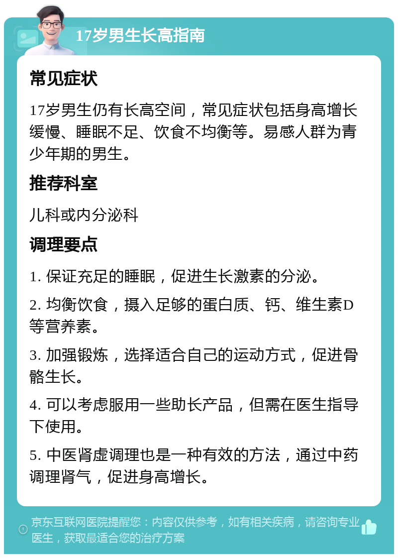 17岁男生长高指南 常见症状 17岁男生仍有长高空间，常见症状包括身高增长缓慢、睡眠不足、饮食不均衡等。易感人群为青少年期的男生。 推荐科室 儿科或内分泌科 调理要点 1. 保证充足的睡眠，促进生长激素的分泌。 2. 均衡饮食，摄入足够的蛋白质、钙、维生素D等营养素。 3. 加强锻炼，选择适合自己的运动方式，促进骨骼生长。 4. 可以考虑服用一些助长产品，但需在医生指导下使用。 5. 中医肾虚调理也是一种有效的方法，通过中药调理肾气，促进身高增长。