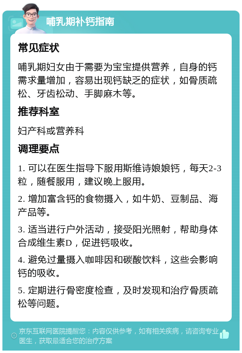 哺乳期补钙指南 常见症状 哺乳期妇女由于需要为宝宝提供营养，自身的钙需求量增加，容易出现钙缺乏的症状，如骨质疏松、牙齿松动、手脚麻木等。 推荐科室 妇产科或营养科 调理要点 1. 可以在医生指导下服用斯维诗娘娘钙，每天2-3粒，随餐服用，建议晚上服用。 2. 增加富含钙的食物摄入，如牛奶、豆制品、海产品等。 3. 适当进行户外活动，接受阳光照射，帮助身体合成维生素D，促进钙吸收。 4. 避免过量摄入咖啡因和碳酸饮料，这些会影响钙的吸收。 5. 定期进行骨密度检查，及时发现和治疗骨质疏松等问题。