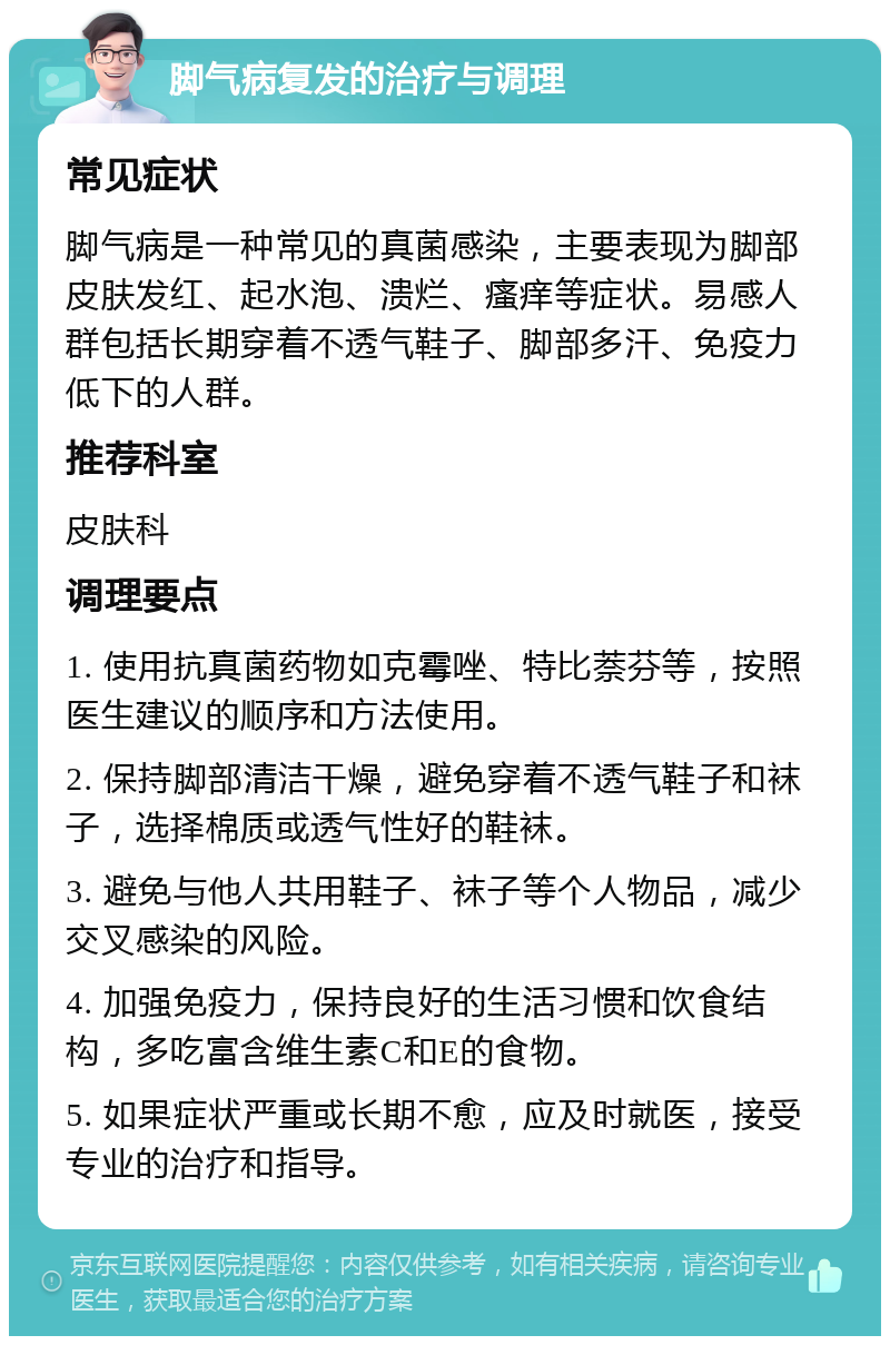 脚气病复发的治疗与调理 常见症状 脚气病是一种常见的真菌感染，主要表现为脚部皮肤发红、起水泡、溃烂、瘙痒等症状。易感人群包括长期穿着不透气鞋子、脚部多汗、免疫力低下的人群。 推荐科室 皮肤科 调理要点 1. 使用抗真菌药物如克霉唑、特比萘芬等，按照医生建议的顺序和方法使用。 2. 保持脚部清洁干燥，避免穿着不透气鞋子和袜子，选择棉质或透气性好的鞋袜。 3. 避免与他人共用鞋子、袜子等个人物品，减少交叉感染的风险。 4. 加强免疫力，保持良好的生活习惯和饮食结构，多吃富含维生素C和E的食物。 5. 如果症状严重或长期不愈，应及时就医，接受专业的治疗和指导。