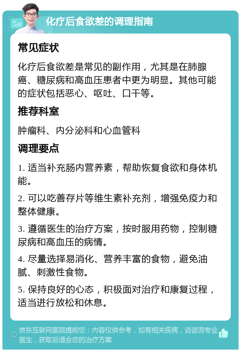 化疗后食欲差的调理指南 常见症状 化疗后食欲差是常见的副作用，尤其是在肺腺癌、糖尿病和高血压患者中更为明显。其他可能的症状包括恶心、呕吐、口干等。 推荐科室 肿瘤科、内分泌科和心血管科 调理要点 1. 适当补充肠内营养素，帮助恢复食欲和身体机能。 2. 可以吃善存片等维生素补充剂，增强免疫力和整体健康。 3. 遵循医生的治疗方案，按时服用药物，控制糖尿病和高血压的病情。 4. 尽量选择易消化、营养丰富的食物，避免油腻、刺激性食物。 5. 保持良好的心态，积极面对治疗和康复过程，适当进行放松和休息。