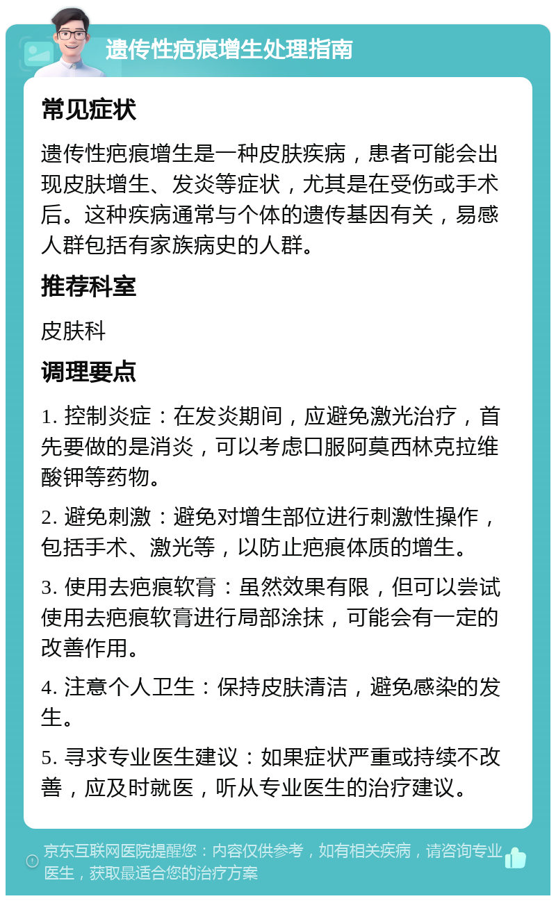 遗传性疤痕增生处理指南 常见症状 遗传性疤痕增生是一种皮肤疾病，患者可能会出现皮肤增生、发炎等症状，尤其是在受伤或手术后。这种疾病通常与个体的遗传基因有关，易感人群包括有家族病史的人群。 推荐科室 皮肤科 调理要点 1. 控制炎症：在发炎期间，应避免激光治疗，首先要做的是消炎，可以考虑口服阿莫西林克拉维酸钾等药物。 2. 避免刺激：避免对增生部位进行刺激性操作，包括手术、激光等，以防止疤痕体质的增生。 3. 使用去疤痕软膏：虽然效果有限，但可以尝试使用去疤痕软膏进行局部涂抹，可能会有一定的改善作用。 4. 注意个人卫生：保持皮肤清洁，避免感染的发生。 5. 寻求专业医生建议：如果症状严重或持续不改善，应及时就医，听从专业医生的治疗建议。