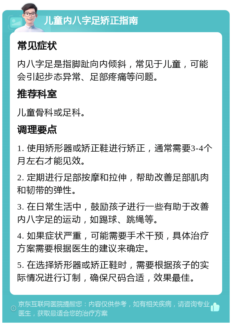 儿童内八字足矫正指南 常见症状 内八字足是指脚趾向内倾斜，常见于儿童，可能会引起步态异常、足部疼痛等问题。 推荐科室 儿童骨科或足科。 调理要点 1. 使用矫形器或矫正鞋进行矫正，通常需要3-4个月左右才能见效。 2. 定期进行足部按摩和拉伸，帮助改善足部肌肉和韧带的弹性。 3. 在日常生活中，鼓励孩子进行一些有助于改善内八字足的运动，如踢球、跳绳等。 4. 如果症状严重，可能需要手术干预，具体治疗方案需要根据医生的建议来确定。 5. 在选择矫形器或矫正鞋时，需要根据孩子的实际情况进行订制，确保尺码合适，效果最佳。