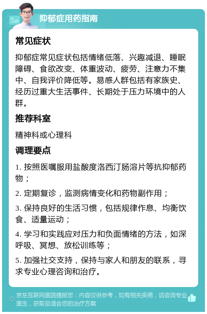 抑郁症用药指南 常见症状 抑郁症常见症状包括情绪低落、兴趣减退、睡眠障碍、食欲改变、体重波动、疲劳、注意力不集中、自我评价降低等。易感人群包括有家族史、经历过重大生活事件、长期处于压力环境中的人群。 推荐科室 精神科或心理科 调理要点 1. 按照医嘱服用盐酸度洛西汀肠溶片等抗抑郁药物； 2. 定期复诊，监测病情变化和药物副作用； 3. 保持良好的生活习惯，包括规律作息、均衡饮食、适量运动； 4. 学习和实践应对压力和负面情绪的方法，如深呼吸、冥想、放松训练等； 5. 加强社交支持，保持与家人和朋友的联系，寻求专业心理咨询和治疗。