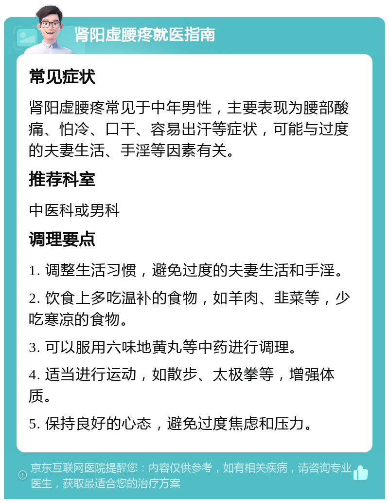 肾阳虚腰疼就医指南 常见症状 肾阳虚腰疼常见于中年男性，主要表现为腰部酸痛、怕冷、口干、容易出汗等症状，可能与过度的夫妻生活、手淫等因素有关。 推荐科室 中医科或男科 调理要点 1. 调整生活习惯，避免过度的夫妻生活和手淫。 2. 饮食上多吃温补的食物，如羊肉、韭菜等，少吃寒凉的食物。 3. 可以服用六味地黄丸等中药进行调理。 4. 适当进行运动，如散步、太极拳等，增强体质。 5. 保持良好的心态，避免过度焦虑和压力。