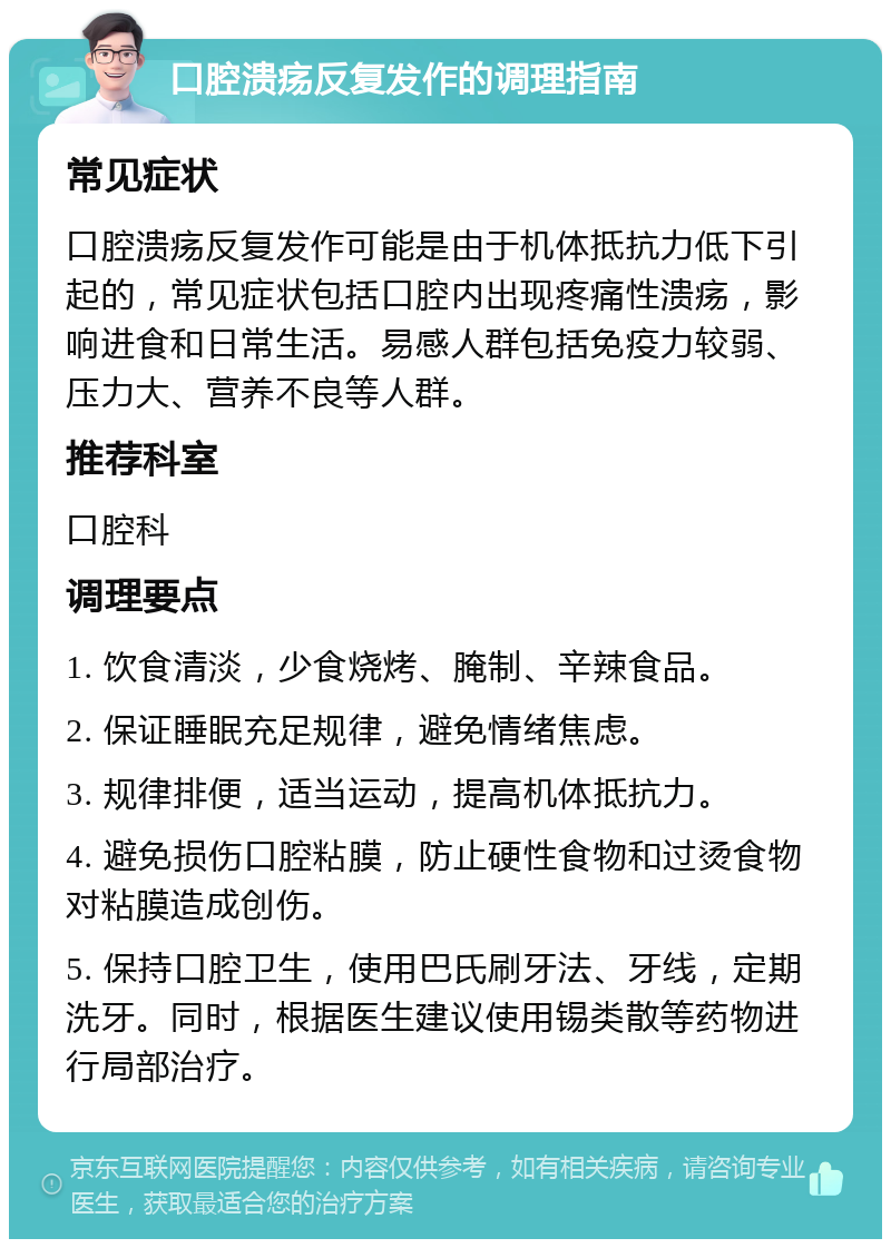 口腔溃疡反复发作的调理指南 常见症状 口腔溃疡反复发作可能是由于机体抵抗力低下引起的，常见症状包括口腔内出现疼痛性溃疡，影响进食和日常生活。易感人群包括免疫力较弱、压力大、营养不良等人群。 推荐科室 口腔科 调理要点 1. 饮食清淡，少食烧烤、腌制、辛辣食品。 2. 保证睡眠充足规律，避免情绪焦虑。 3. 规律排便，适当运动，提高机体抵抗力。 4. 避免损伤口腔粘膜，防止硬性食物和过烫食物对粘膜造成创伤。 5. 保持口腔卫生，使用巴氏刷牙法、牙线，定期洗牙。同时，根据医生建议使用锡类散等药物进行局部治疗。