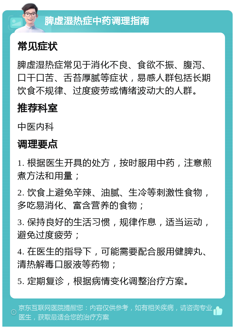 脾虚湿热症中药调理指南 常见症状 脾虚湿热症常见于消化不良、食欲不振、腹泻、口干口苦、舌苔厚腻等症状，易感人群包括长期饮食不规律、过度疲劳或情绪波动大的人群。 推荐科室 中医内科 调理要点 1. 根据医生开具的处方，按时服用中药，注意煎煮方法和用量； 2. 饮食上避免辛辣、油腻、生冷等刺激性食物，多吃易消化、富含营养的食物； 3. 保持良好的生活习惯，规律作息，适当运动，避免过度疲劳； 4. 在医生的指导下，可能需要配合服用健脾丸、清热解毒口服液等药物； 5. 定期复诊，根据病情变化调整治疗方案。