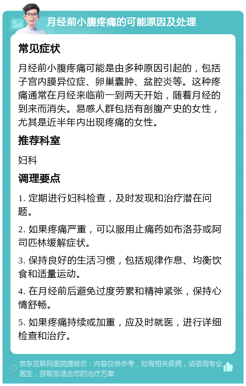 月经前小腹疼痛的可能原因及处理 常见症状 月经前小腹疼痛可能是由多种原因引起的，包括子宫内膜异位症、卵巢囊肿、盆腔炎等。这种疼痛通常在月经来临前一到两天开始，随着月经的到来而消失。易感人群包括有剖腹产史的女性，尤其是近半年内出现疼痛的女性。 推荐科室 妇科 调理要点 1. 定期进行妇科检查，及时发现和治疗潜在问题。 2. 如果疼痛严重，可以服用止痛药如布洛芬或阿司匹林缓解症状。 3. 保持良好的生活习惯，包括规律作息、均衡饮食和适量运动。 4. 在月经前后避免过度劳累和精神紧张，保持心情舒畅。 5. 如果疼痛持续或加重，应及时就医，进行详细检查和治疗。