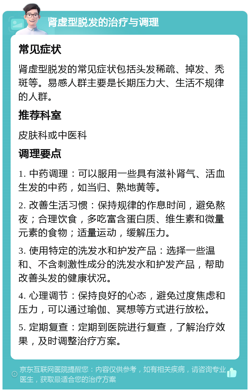 肾虚型脱发的治疗与调理 常见症状 肾虚型脱发的常见症状包括头发稀疏、掉发、秃斑等。易感人群主要是长期压力大、生活不规律的人群。 推荐科室 皮肤科或中医科 调理要点 1. 中药调理：可以服用一些具有滋补肾气、活血生发的中药，如当归、熟地黄等。 2. 改善生活习惯：保持规律的作息时间，避免熬夜；合理饮食，多吃富含蛋白质、维生素和微量元素的食物；适量运动，缓解压力。 3. 使用特定的洗发水和护发产品：选择一些温和、不含刺激性成分的洗发水和护发产品，帮助改善头发的健康状况。 4. 心理调节：保持良好的心态，避免过度焦虑和压力，可以通过瑜伽、冥想等方式进行放松。 5. 定期复查：定期到医院进行复查，了解治疗效果，及时调整治疗方案。