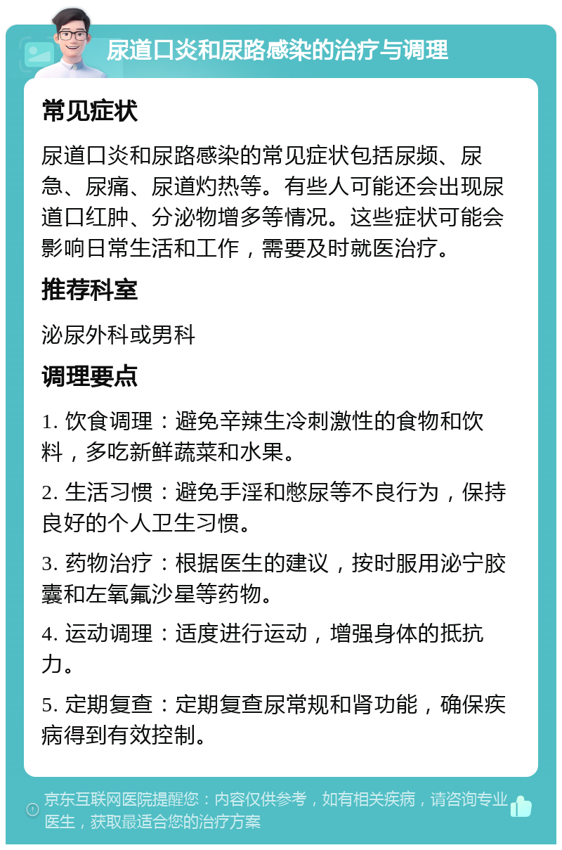 尿道口炎和尿路感染的治疗与调理 常见症状 尿道口炎和尿路感染的常见症状包括尿频、尿急、尿痛、尿道灼热等。有些人可能还会出现尿道口红肿、分泌物增多等情况。这些症状可能会影响日常生活和工作，需要及时就医治疗。 推荐科室 泌尿外科或男科 调理要点 1. 饮食调理：避免辛辣生冷刺激性的食物和饮料，多吃新鲜蔬菜和水果。 2. 生活习惯：避免手淫和憋尿等不良行为，保持良好的个人卫生习惯。 3. 药物治疗：根据医生的建议，按时服用泌宁胶囊和左氧氟沙星等药物。 4. 运动调理：适度进行运动，增强身体的抵抗力。 5. 定期复查：定期复查尿常规和肾功能，确保疾病得到有效控制。