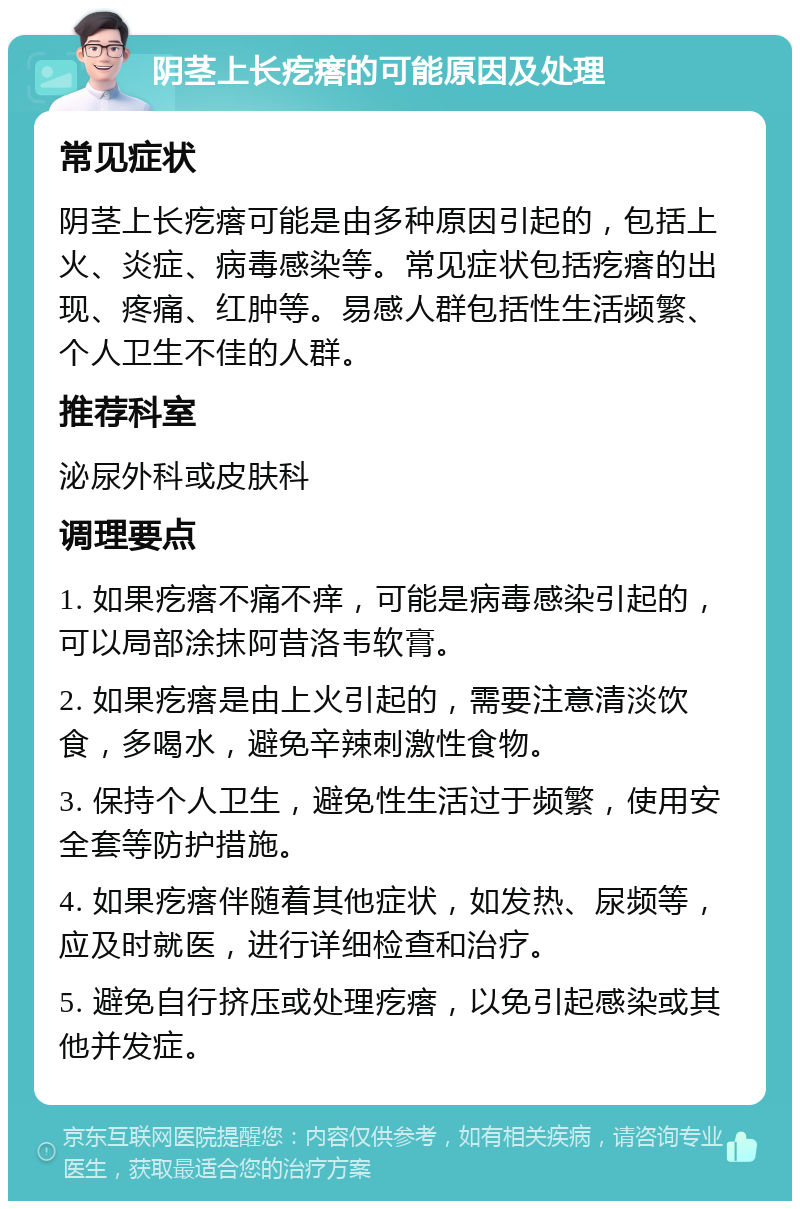 阴茎上长疙瘩的可能原因及处理 常见症状 阴茎上长疙瘩可能是由多种原因引起的，包括上火、炎症、病毒感染等。常见症状包括疙瘩的出现、疼痛、红肿等。易感人群包括性生活频繁、个人卫生不佳的人群。 推荐科室 泌尿外科或皮肤科 调理要点 1. 如果疙瘩不痛不痒，可能是病毒感染引起的，可以局部涂抹阿昔洛韦软膏。 2. 如果疙瘩是由上火引起的，需要注意清淡饮食，多喝水，避免辛辣刺激性食物。 3. 保持个人卫生，避免性生活过于频繁，使用安全套等防护措施。 4. 如果疙瘩伴随着其他症状，如发热、尿频等，应及时就医，进行详细检查和治疗。 5. 避免自行挤压或处理疙瘩，以免引起感染或其他并发症。