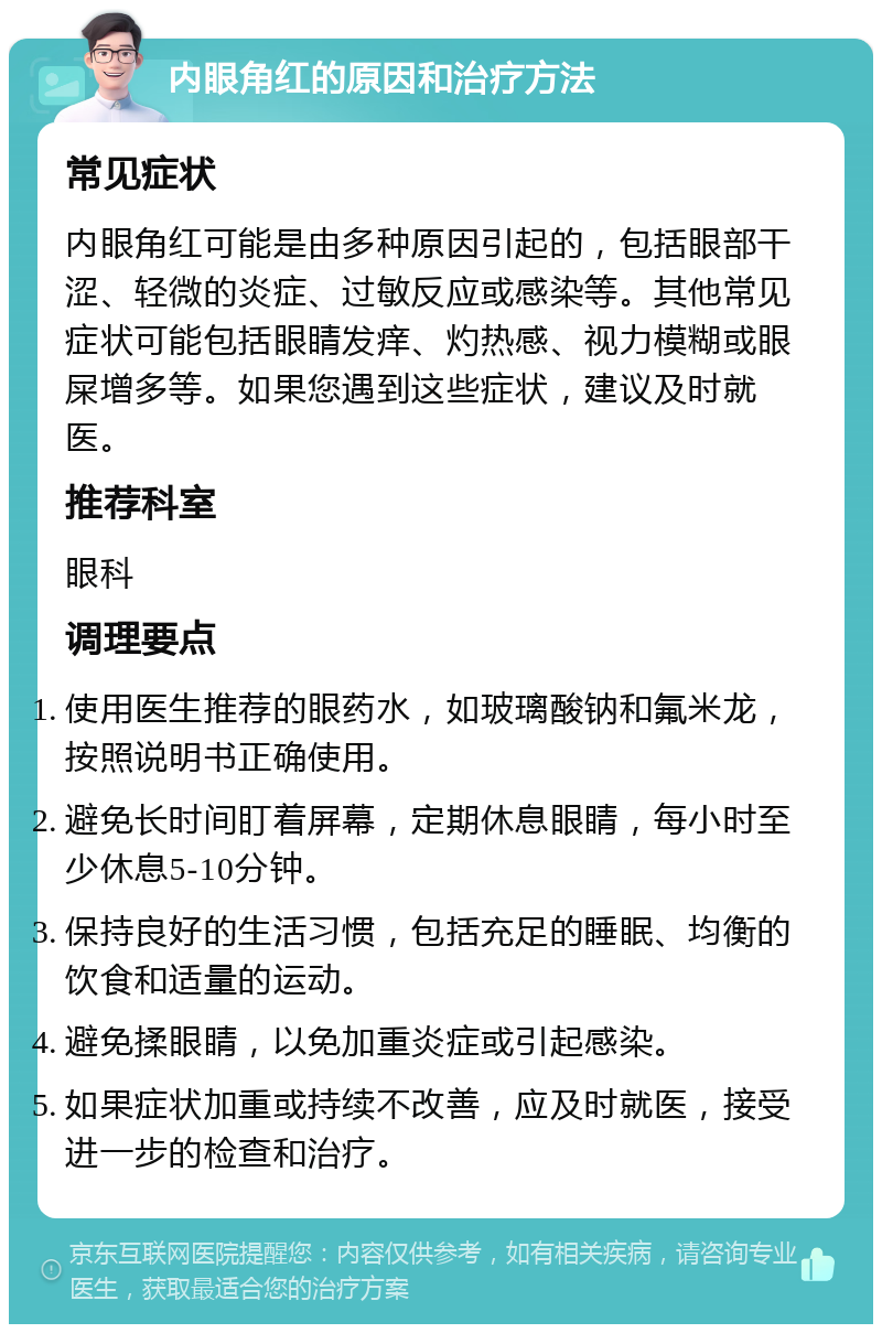 内眼角红的原因和治疗方法 常见症状 内眼角红可能是由多种原因引起的，包括眼部干涩、轻微的炎症、过敏反应或感染等。其他常见症状可能包括眼睛发痒、灼热感、视力模糊或眼屎增多等。如果您遇到这些症状，建议及时就医。 推荐科室 眼科 调理要点 使用医生推荐的眼药水，如玻璃酸钠和氟米龙，按照说明书正确使用。 避免长时间盯着屏幕，定期休息眼睛，每小时至少休息5-10分钟。 保持良好的生活习惯，包括充足的睡眠、均衡的饮食和适量的运动。 避免揉眼睛，以免加重炎症或引起感染。 如果症状加重或持续不改善，应及时就医，接受进一步的检查和治疗。