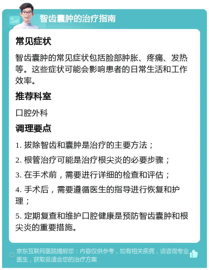 智齿囊肿的治疗指南 常见症状 智齿囊肿的常见症状包括脸部肿胀、疼痛、发热等。这些症状可能会影响患者的日常生活和工作效率。 推荐科室 口腔外科 调理要点 1. 拔除智齿和囊肿是治疗的主要方法； 2. 根管治疗可能是治疗根尖炎的必要步骤； 3. 在手术前，需要进行详细的检查和评估； 4. 手术后，需要遵循医生的指导进行恢复和护理； 5. 定期复查和维护口腔健康是预防智齿囊肿和根尖炎的重要措施。