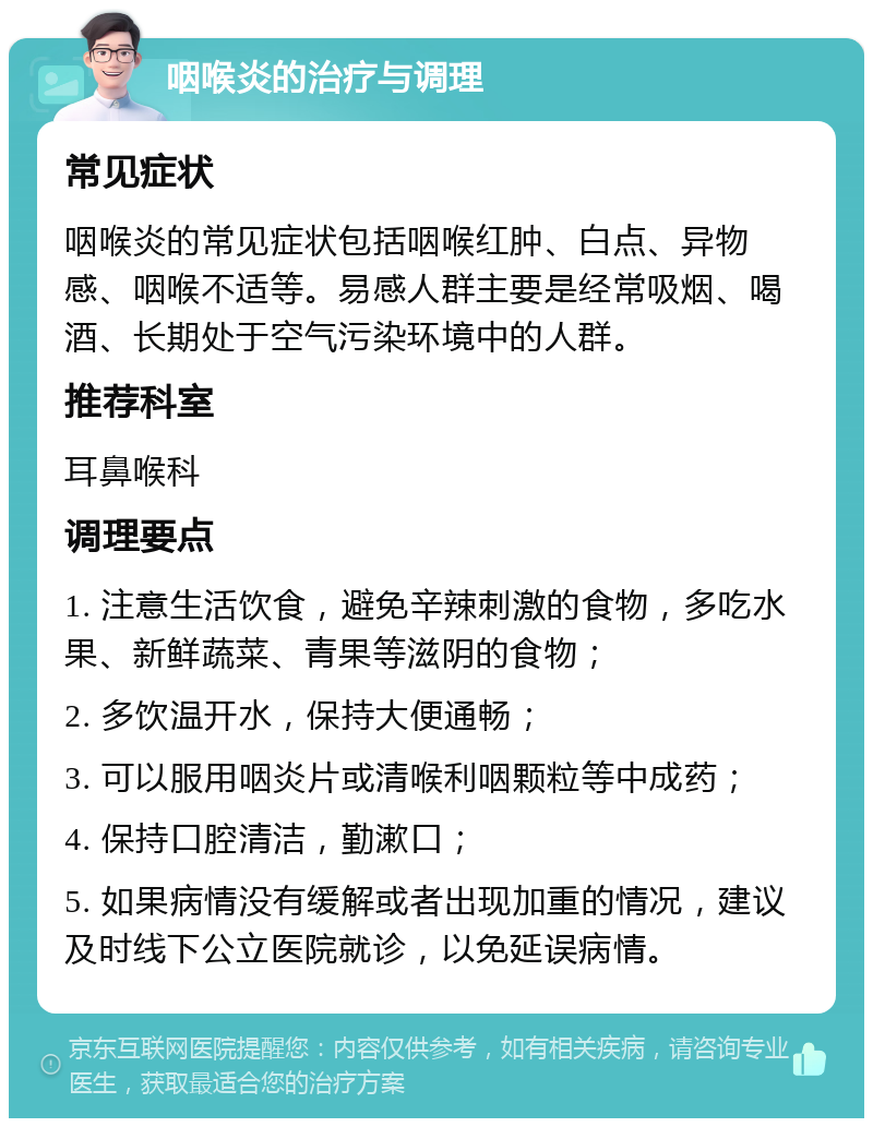 咽喉炎的治疗与调理 常见症状 咽喉炎的常见症状包括咽喉红肿、白点、异物感、咽喉不适等。易感人群主要是经常吸烟、喝酒、长期处于空气污染环境中的人群。 推荐科室 耳鼻喉科 调理要点 1. 注意生活饮食，避免辛辣刺激的食物，多吃水果、新鲜蔬菜、青果等滋阴的食物； 2. 多饮温开水，保持大便通畅； 3. 可以服用咽炎片或清喉利咽颗粒等中成药； 4. 保持口腔清洁，勤漱口； 5. 如果病情没有缓解或者出现加重的情况，建议及时线下公立医院就诊，以免延误病情。