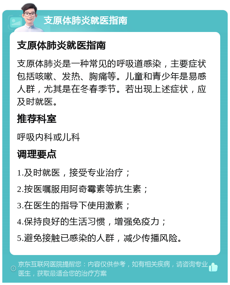 支原体肺炎就医指南 支原体肺炎就医指南 支原体肺炎是一种常见的呼吸道感染，主要症状包括咳嗽、发热、胸痛等。儿童和青少年是易感人群，尤其是在冬春季节。若出现上述症状，应及时就医。 推荐科室 呼吸内科或儿科 调理要点 1.及时就医，接受专业治疗； 2.按医嘱服用阿奇霉素等抗生素； 3.在医生的指导下使用激素； 4.保持良好的生活习惯，增强免疫力； 5.避免接触已感染的人群，减少传播风险。