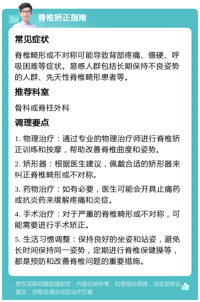 脊椎矫正指南 常见症状 脊椎畸形或不对称可能导致背部疼痛、僵硬、呼吸困难等症状。易感人群包括长期保持不良姿势的人群、先天性脊椎畸形患者等。 推荐科室 骨科或脊柱外科 调理要点 1. 物理治疗：通过专业的物理治疗师进行脊椎矫正训练和按摩，帮助改善脊椎曲度和姿势。 2. 矫形器：根据医生建议，佩戴合适的矫形器来纠正脊椎畸形或不对称。 3. 药物治疗：如有必要，医生可能会开具止痛药或抗炎药来缓解疼痛和炎症。 4. 手术治疗：对于严重的脊椎畸形或不对称，可能需要进行手术矫正。 5. 生活习惯调整：保持良好的坐姿和站姿，避免长时间保持同一姿势，定期进行脊椎保健操等，都是预防和改善脊椎问题的重要措施。