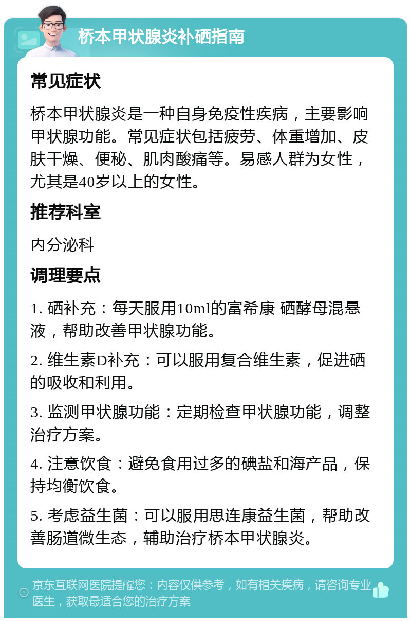 桥本甲状腺炎补硒指南 常见症状 桥本甲状腺炎是一种自身免疫性疾病，主要影响甲状腺功能。常见症状包括疲劳、体重增加、皮肤干燥、便秘、肌肉酸痛等。易感人群为女性，尤其是40岁以上的女性。 推荐科室 内分泌科 调理要点 1. 硒补充：每天服用10ml的富希康 硒酵母混悬液，帮助改善甲状腺功能。 2. 维生素D补充：可以服用复合维生素，促进硒的吸收和利用。 3. 监测甲状腺功能：定期检查甲状腺功能，调整治疗方案。 4. 注意饮食：避免食用过多的碘盐和海产品，保持均衡饮食。 5. 考虑益生菌：可以服用思连康益生菌，帮助改善肠道微生态，辅助治疗桥本甲状腺炎。