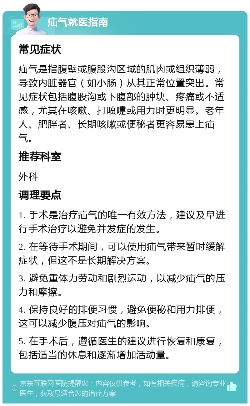 疝气就医指南 常见症状 疝气是指腹壁或腹股沟区域的肌肉或组织薄弱，导致内脏器官（如小肠）从其正常位置突出。常见症状包括腹股沟或下腹部的肿块、疼痛或不适感，尤其在咳嗽、打喷嚏或用力时更明显。老年人、肥胖者、长期咳嗽或便秘者更容易患上疝气。 推荐科室 外科 调理要点 1. 手术是治疗疝气的唯一有效方法，建议及早进行手术治疗以避免并发症的发生。 2. 在等待手术期间，可以使用疝气带来暂时缓解症状，但这不是长期解决方案。 3. 避免重体力劳动和剧烈运动，以减少疝气的压力和摩擦。 4. 保持良好的排便习惯，避免便秘和用力排便，这可以减少腹压对疝气的影响。 5. 在手术后，遵循医生的建议进行恢复和康复，包括适当的休息和逐渐增加活动量。