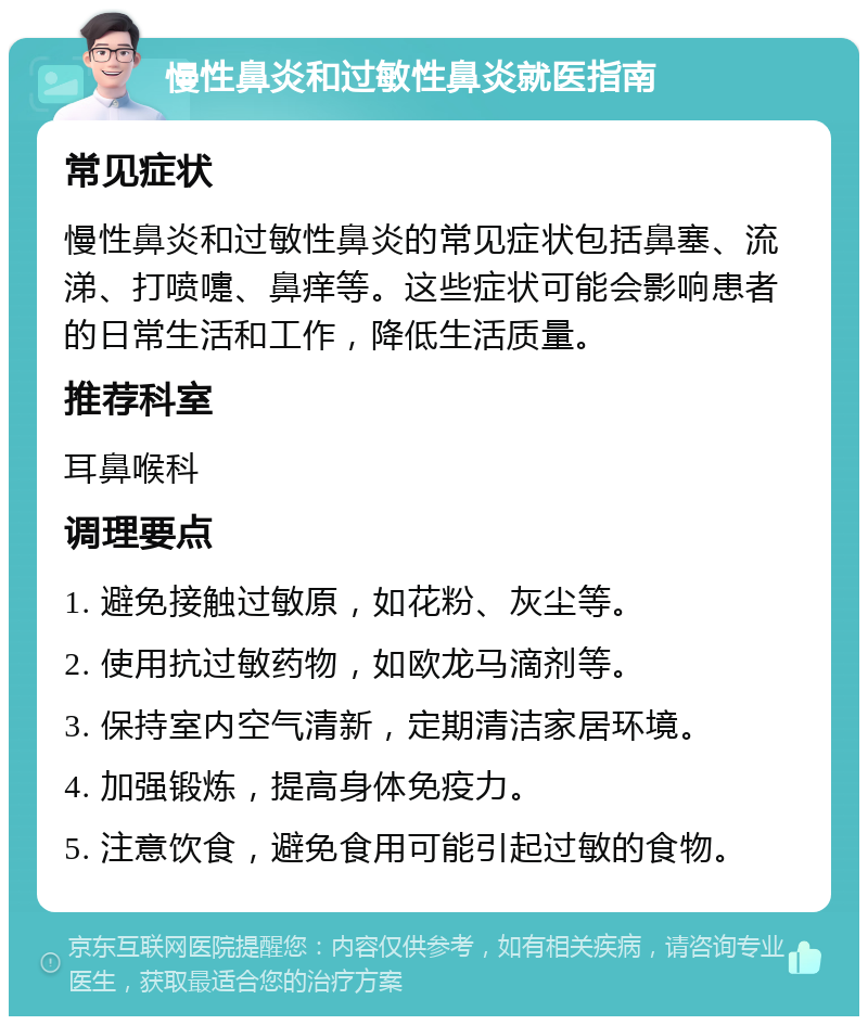 慢性鼻炎和过敏性鼻炎就医指南 常见症状 慢性鼻炎和过敏性鼻炎的常见症状包括鼻塞、流涕、打喷嚏、鼻痒等。这些症状可能会影响患者的日常生活和工作，降低生活质量。 推荐科室 耳鼻喉科 调理要点 1. 避免接触过敏原，如花粉、灰尘等。 2. 使用抗过敏药物，如欧龙马滴剂等。 3. 保持室内空气清新，定期清洁家居环境。 4. 加强锻炼，提高身体免疫力。 5. 注意饮食，避免食用可能引起过敏的食物。