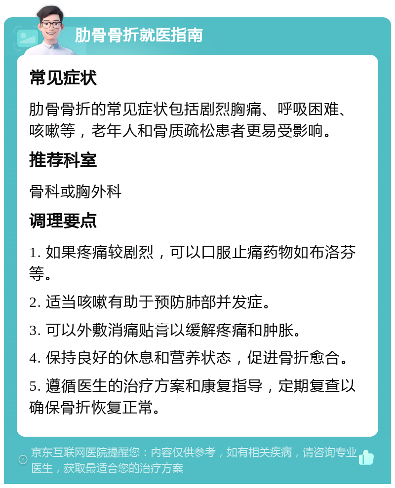 肋骨骨折就医指南 常见症状 肋骨骨折的常见症状包括剧烈胸痛、呼吸困难、咳嗽等，老年人和骨质疏松患者更易受影响。 推荐科室 骨科或胸外科 调理要点 1. 如果疼痛较剧烈，可以口服止痛药物如布洛芬等。 2. 适当咳嗽有助于预防肺部并发症。 3. 可以外敷消痛贴膏以缓解疼痛和肿胀。 4. 保持良好的休息和营养状态，促进骨折愈合。 5. 遵循医生的治疗方案和康复指导，定期复查以确保骨折恢复正常。